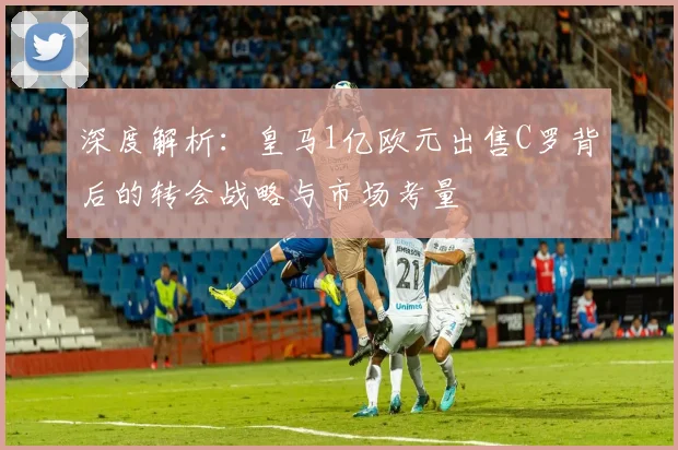 深度解析：皇马1亿欧元出售C罗背后的转会战略与市场考量