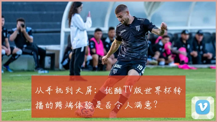 从手机到大屏:优酷TV版世界杯转播的跨端体验是否令人满意?