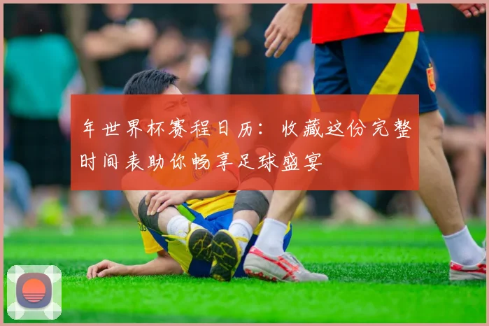 年世界杯赛程日历:收藏这份完整时间表助你畅享足球盛宴