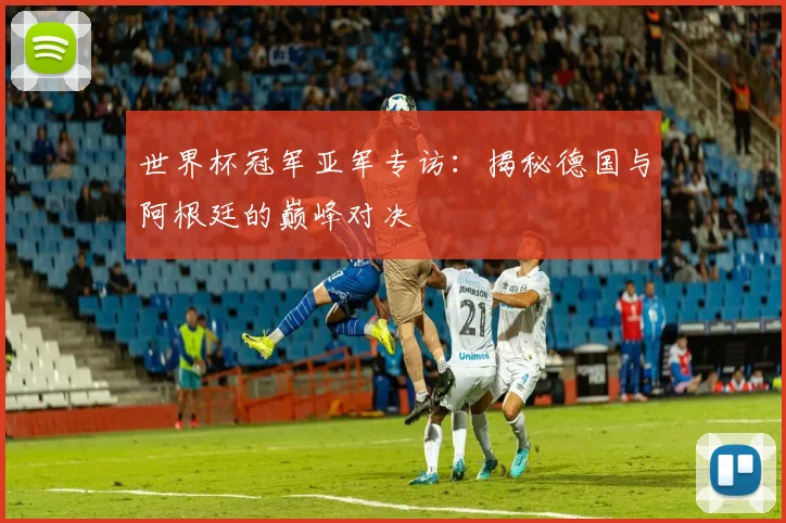 世界杯冠军亚军专访：揭秘德国与阿根廷的巅峰对决