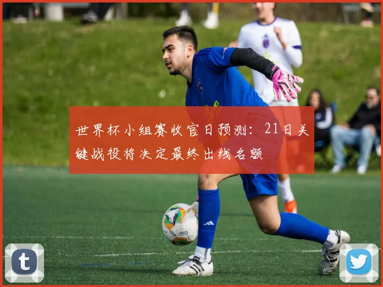 世界杯小组赛收官日预测：21日关键战役将决定最终出线名额