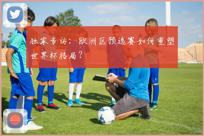 独家专访:欧洲区预选赛如何重塑世界杯格局?