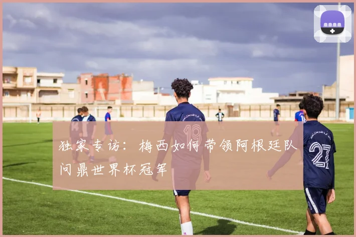 独家专访:梅西如何带领阿根廷队问鼎世界杯冠军