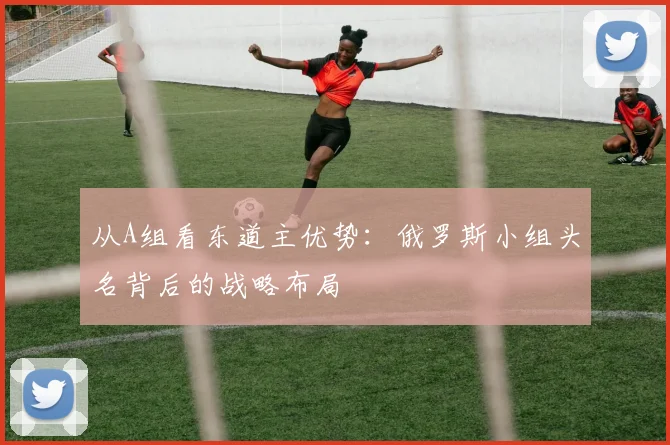 从A组看东道主优势：俄罗斯小组头名背后的战略布局