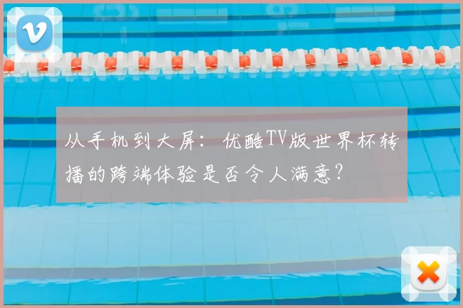 从手机到大屏:优酷TV版世界杯转播的跨端体验是否令人满意?