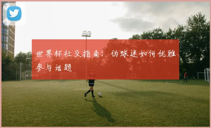世界杯社交指南：伪球迷如何优雅参与话题
