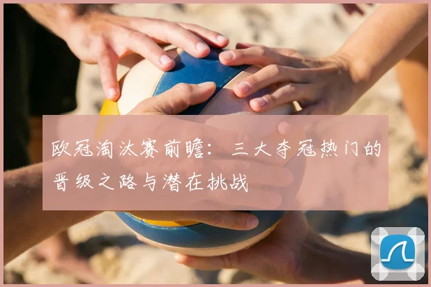 欧冠淘汰赛前瞻：三大夺冠热门的晋级之路与潜在挑战