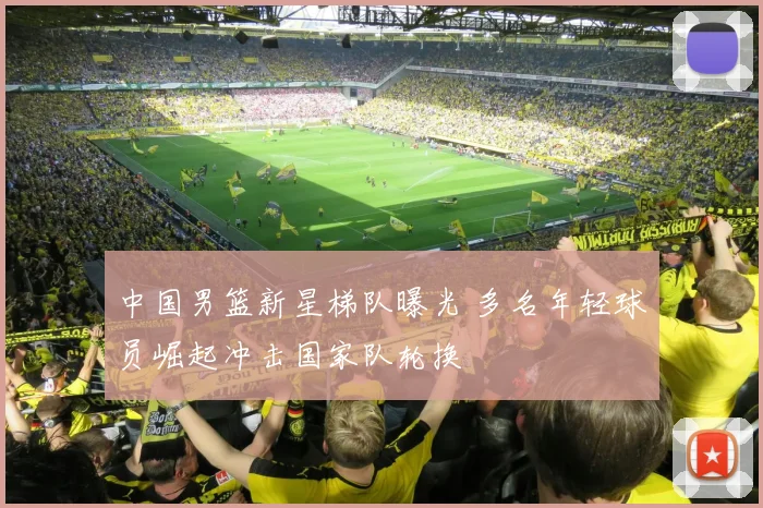 中国男篮新星梯队曝光 多名年轻球员崛起冲击国家队轮换