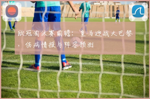 欧冠淘汰赛前瞻：皇马迎战大巴黎，伤病情报与阵容预测