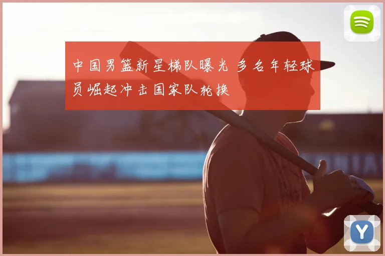 中国男篮新星梯队曝光 多名年轻球员崛起冲击国家队轮换