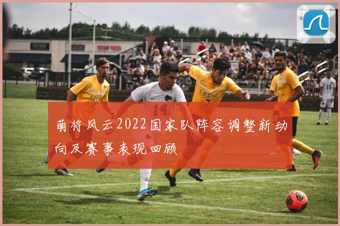 萌将风云2022国家队阵容调整新动向及赛事表现回顾