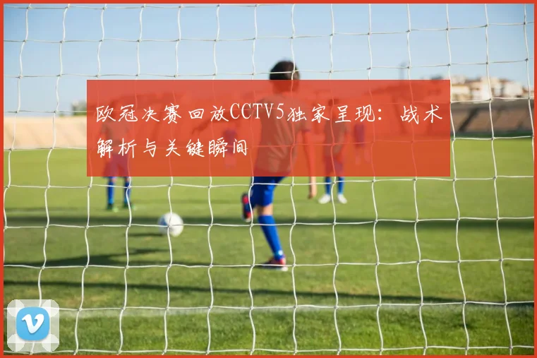 欧冠决赛回放CCTV5独家呈现：战术解析与关键瞬间