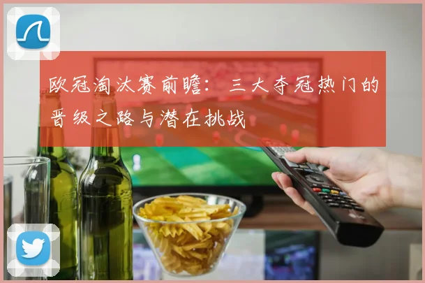 欧冠淘汰赛前瞻：三大夺冠热门的晋级之路与潜在挑战