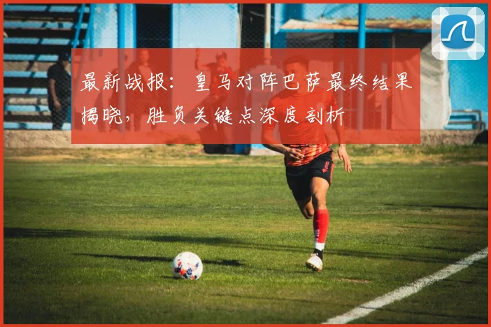 最新战报：皇马对阵巴萨最终结果揭晓，胜负关键点深度剖析