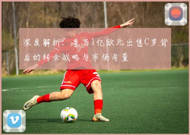 深度解析：皇马1亿欧元出售C罗背后的转会战略与市场考量