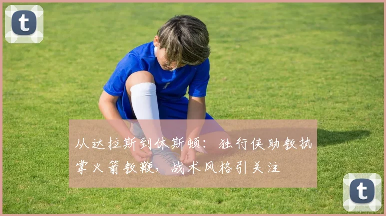 从达拉斯到休斯顿：独行侠助教执掌火箭教鞭，战术风格引关注