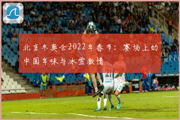 北京冬奥会2022年春节：赛场上的中国年味与冰雪激情